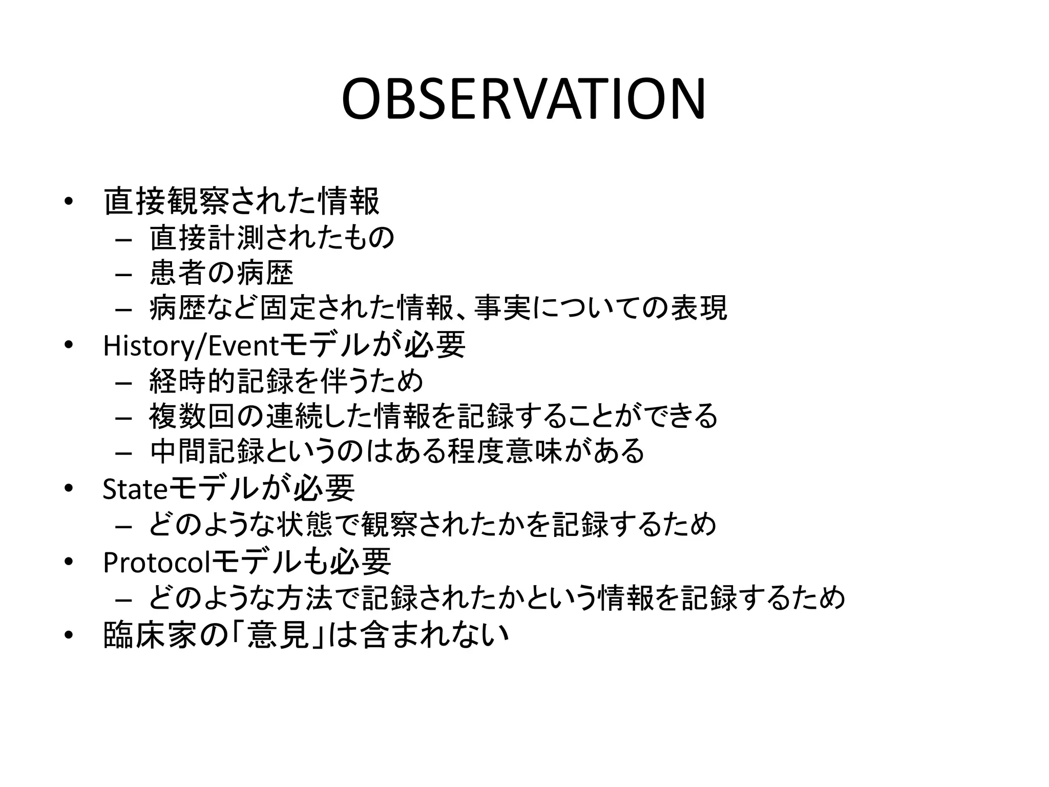 OBSERVATION
• 直接観察された情報
– 直接計測されたもの
– 患者の病歴
– 病歴など固定された情報、事実についての表現
• History/Eventモデルが必要
– 経時的記録を伴うため
– 複数回の連続した情報を記録することができる
– 中間記録というのはある程度意味がある
• Stateモデルが必要
– どのような状態で観察されたかを記録するため
• Protocolモデルも必要
– どのような方法で記録されたかという情報を記録するため
• 臨床家の「意見」は含まれない
 