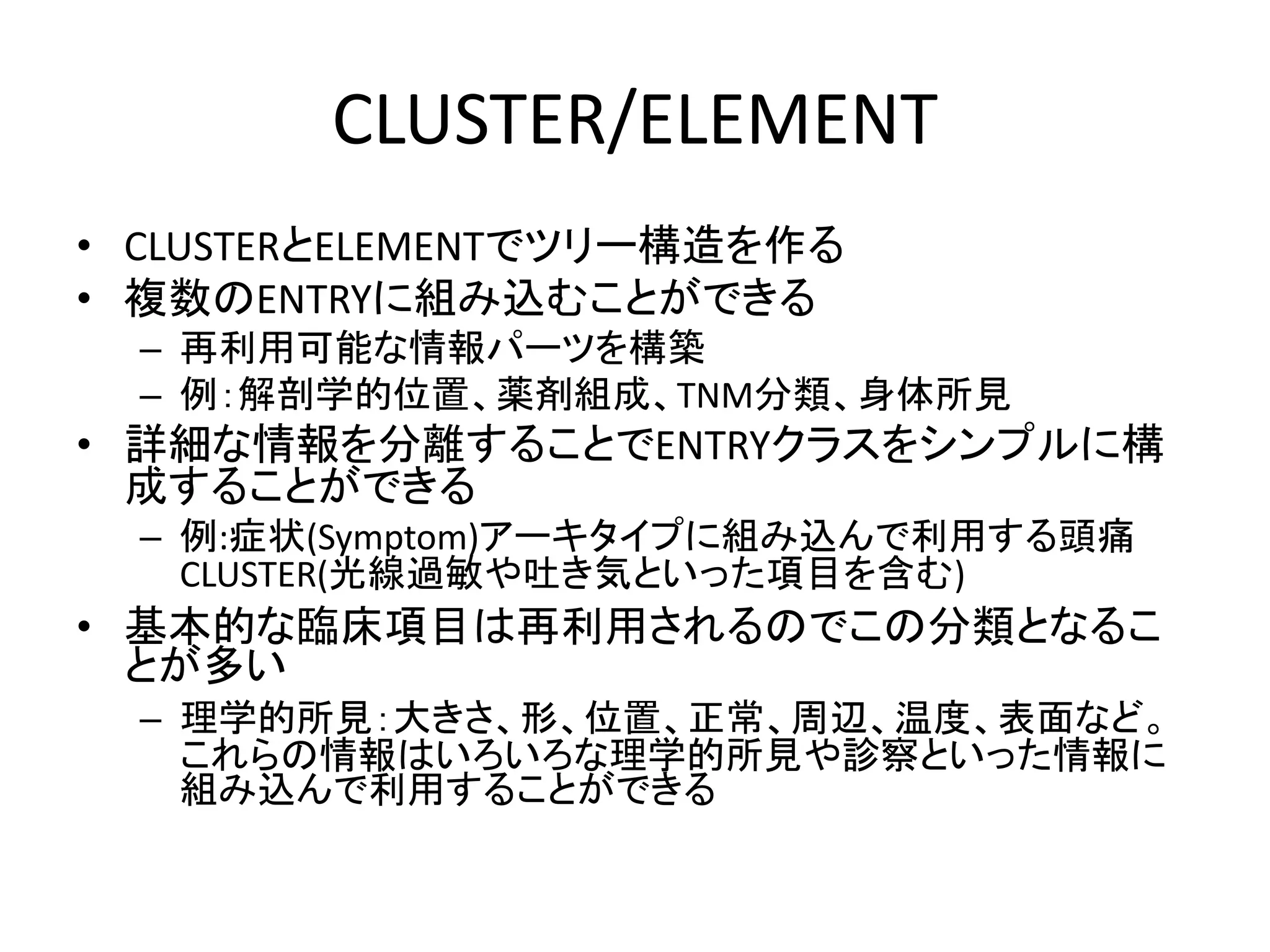 CLUSTER/ELEMENT
• CLUSTERとELEMENTでツリー構造を作る
• 複数のENTRYに組み込むことができる
– 再利用可能な情報パーツを構築
– 例：解剖学的位置、薬剤組成、TNM分類、身体所見
• 詳細な情報を分離することでENTRYクラスをシンプルに構
成することができる
– 例:症状(Symptom)アーキタイプに組み込んで利用する頭痛
CLUSTER(光線過敏や吐き気といった項目を含む)
• 基本的な臨床項目は再利用されるのでこの分類となるこ
とが多い
– 理学的所見：大きさ、形、位置、正常、周辺、温度、表面など。
これらの情報はいろいろな理学的所見や診察といった情報に
組み込んで利用することができる
 