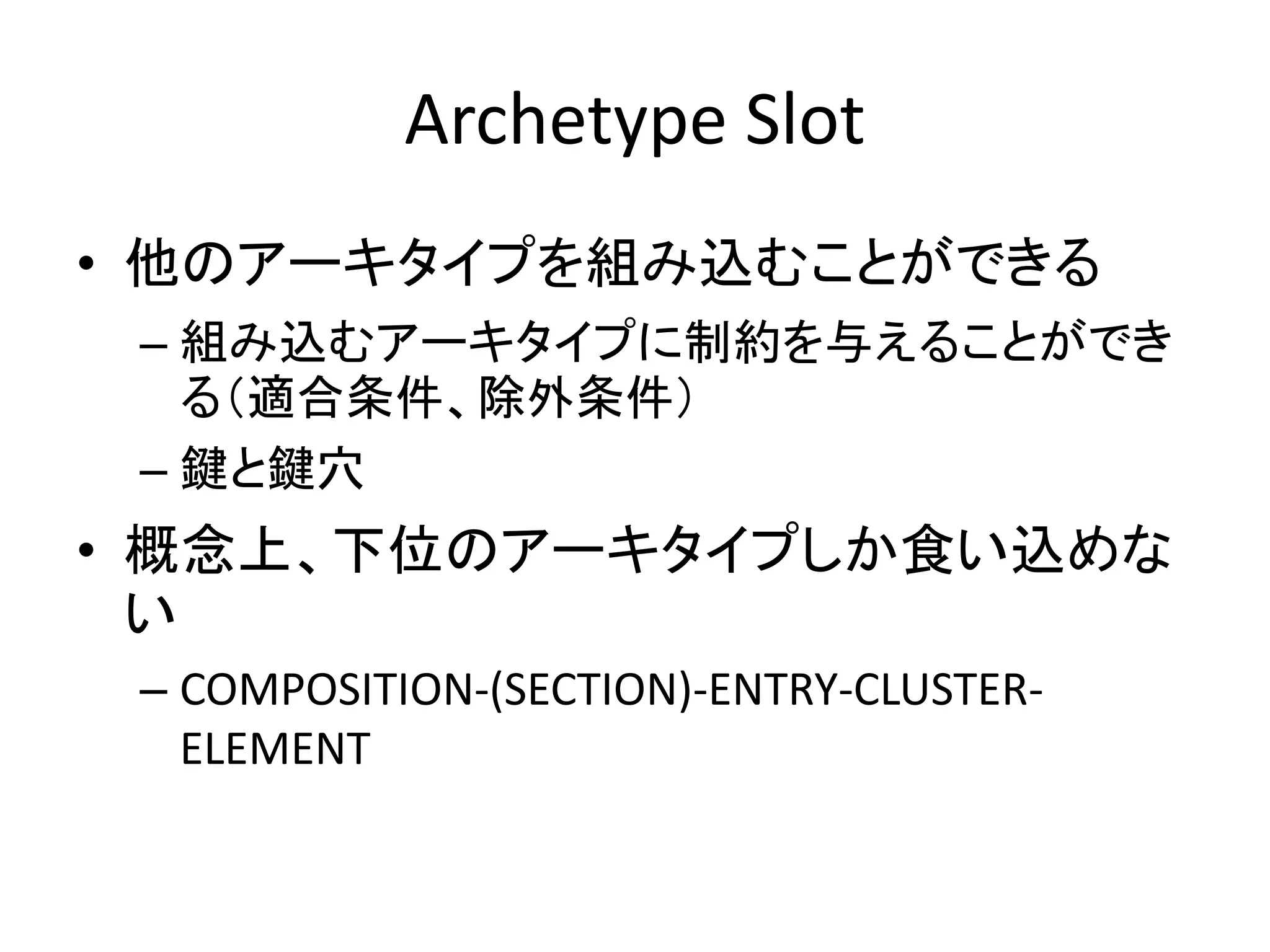 Archetype Slot
• 他のアーキタイプを組み込むことができる
– 組み込むアーキタイプに制約を与えることができ
る（適合条件、除外条件）
– 鍵と鍵穴
• 概念上、下位のアーキタイプしか食い込めな
い
– COMPOSITION-(SECTION)-ENTRY-CLUSTER-
ELEMENT
 