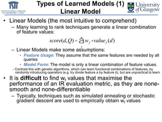 Types of Learned Models (1)
Linear Model
• Linear Models (the most intuitive to comprehend)
– Many learning to rank techniques generate a linear combination
of feature values:
– Linear Models make some assumptions:
• Feature Usage: They assume that the same features are needed by all
queries
• Model Form: The model is only a linear combination of feature values.
- Contrast this with genetic algorithms, which can learn functional combinations of features, by
randomly introducing operators (e.g. try divide feature a by feature b), but are unpractical to learn
• It is difficult to find wf values that maximise the
performance of an IR evaluation metric, as they are none-
smooth and none-differentiable
– Typically, techniques such as simulated annealing or stochastic
gradient descent are used to empirically obtain wf values
score(d,Q) = wf
f
å ×valuef (d)
 