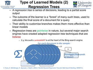 Type of Learned Models (2)
Regression Trees
– A regression tree is series of decisions, leading to a partial score
output
– The outcome of the learner is a “forest” of many such trees, used to
calculate the final score of a document for a query
– Their ability to customise branches makes them more effective than
linear models
– Regression trees are pointwise in nature, but several major search
engines have created adapted regression tree techniques that are
listwise
– E.g. Microsoft’s LambdaMART is at the heart of the Bing search engine
(hundreds/thousands
of them!)Σ
For each document in the sample:
S. Tyree, K. Weinberger, K. Agrawal, J. Paykin. (2011). Parallel Boosted Regression Trees for Web Search Ranking. WWW’11.
 