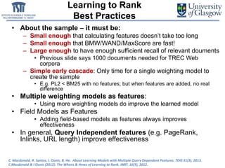 Learning to Rank
Best Practices
• About the sample – it must be:
– Small enough that calculating features doesn’t take too long
– Small enough that BMW/WAND/MaxScore are fast!
– Large enough to have enough sufficient recall of relevant douments
• Previous slide says 1000 documents needed for TREC Web
corpora
– Simple early cascade: Only time for a single weighting model to
create the sample
• E.g. PL2 < BM25 with no features; but when features are added, no real
difference
• Multiple weighting models as features:
• Using more weighting models do improve the learned model
• Field Models as Features
• Adding field-based models as features always improves
effectiveness
• In general, Query Independent features (e.g. PageRank,
Inlinks, URL length) improve effectiveness
C. Macdonald, R. Santos, I. Ounis, B. He. About Learning Models with Multiple Query Dependent Features. TOIS 31(3), 2013.
C Macdonald & I Ounis (2012). The Whens & Hows of Learning to Rank. INRT. 16(5), 2012.
 