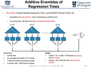 Additive Ensmbles of
Regression Trees
• Tree forests: Gradient-Boosted Regression Tress, Lambda MART, Random Forest, etc.
– ensemble of weak learners, each contributing a partial score
– at scoring time, all trees can be processed independently
126SIGIR 2018 — 8 July 2018 — Ann Arbor (MI), USA
T1
(q, d)
s1
T2
(q, d)
s2
Tn
(q, d)
sn
Assuming:
• 3,000 trees
• an average tree depth of 10 nodes
• 1,000 documents scored per query
• a cluster with 1,000 search shards
Costs
• 3,000 x 10 x 1,000 = 30 M tests per query
and per shard
• Approx. 30 G tests for the entire search
cluster
 