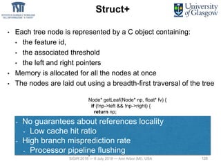 128
Struct+
• Each tree node is represented by a C object containing:
• the feature id,
• the associated threshold
• the left and right pointers
• Memory is allocated for all the nodes at once
• The nodes are laid out using a breadth-first traversal of the tree
Node* getLeaf(Node* np, float* fv) {
if (!np->left && !np->right) {
return np;
}
if (fv[np->fid] <= np->threshold) {
return getLeaf(np->left, fv);
} else {
return getLeaf(np->right, fv);
}
}
Tree traversal:
- No guarantees about references locality
- Low cache hit ratio
- High branch misprediction rate
- Processor pipeline flushing
SIGIR 2018 — 8 July 2018 — Ann Arbor (MI), USA 128
 