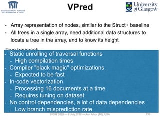 130
VPred
• Array representation of nodes, similar to the Struct+ baseline
• All trees in a single array, need additional data structures to
locate a tree in the array, and to know its height
Tree traversal:
Theory Practice
double depth4(float* x, Node* nodes) {
int nodeId = 0;
nodeId = nodes->children[
x[nodes[nodeId].fid] > nodes[nodeId].theta];
nodeId = nodes->children[
x[nodes[nodeId].fid] > nodes[nodeId].theta];
nodeId = nodes->children[
x[nodes[nodeId].fid] > nodes[nodeId].theta];
nodeId = nodes->children[
x[nodes[nodeId].fid] > nodes[nodeId].theta];
return scores[nodeId];
}
- Static unrolling of traversal functions
- High compilation times
- Compiler "black magic" optimizations
- Expected to be fast
- In-code vectorization
- Processing 16 documents at a time
- Requires tuning on dataset
- No control dependencies, a lot of data dependencies
- Low branch misprediction rate
SIGIR 2018 — 8 July 2018 — Ann Arbor (MI), USA 130
 