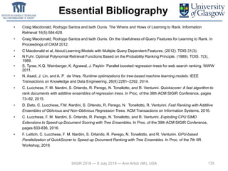 Essential Bibliography
135
• Craig Macdonald, Rodrygo Santos and Iadh Ounis. The Whens and Hows of Learning to Rank. Information
Retrieval 16(5):584-628.
• Craig Macdonald, Rodrygo Santos and Iadh Ounis. On the Usefulness of Query Features for Learning to Rank. In
Proceedings of CIKM 2012.
• C Macdonald et al, About Learning Models with Multiple Query Dependent Features. (2012). TOIS 31(3).
• N Fuhr. Optimal Polynomial Retrieval Functions Based on the Probability Ranking Principle. (1989). TOIS. 7(3),
1989.
• S. Tyree, K.Q. Weinberger, K. Agrawal, J. Paykin Parallel boosted regression trees for web search ranking. WWW
2011.
• N. Asadi, J. Lin, and A. P. de Vries. Runtime optimizations for tree-based machine learning models. IEEE
Transactions on Knowledge and Data Engineering, 26(9):2281–2292, 2014.
• C. Lucchese, F. M. Nardini, S. Orlando, R. Perego, N. Tonellotto, and R. Venturini. Quickscorer: A fast algorithm to
rank documents with additive ensembles of regression trees. In Proc. of the 38th ACM SIGIR Conference, pages
73–82, 2015.
• D. Dato, C. Lucchese, F.M. Nardini, S. Orlando, R. Perego, N. Tonellotto, R. Venturini. Fast Ranking with Additive
Ensembles of Oblivious and Non-Oblivious Regression Trees. ACM Transactions on Information Systems, 2016.
• C. Lucchese, F. M. Nardini, S. Orlando, R. Perego, N. Tonellotto, and R. Venturini. Exploiting CPU SIMD
Extensions to Speed-up Document Scoring with Tree Ensembles. In Proc. of the 39th ACM SIGIR Conference,
pages 833-836, 2016.
• F. Lettich, C. Lucchese, F. M. Nardini, S. Orlando, R. Perego, N. Tonellotto, and R. Venturini. GPU-based
Parallelization of QuickScorer to Speed-up Document Ranking with Tree Ensembles. In Proc. of the 7th IIR
Workshop, 2016
SIGIR 2018 — 8 July 2018 — Ann Arbor (MI), USA
 