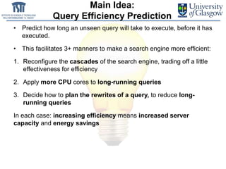 Main Idea:
Query Efficiency Prediction
• Predict how long an unseen query will take to execute, before it has
executed.
• This facilitates 3+ manners to make a search engine more efficient:
1. Reconfigure the cascades of the search engine, trading off a little
effectiveness for efficiency
2. Apply more CPU cores to long-running queries
3. Decide how to plan the rewrites of a query, to reduce long-
running queries
In each case: increasing efficiency means increased server
capacity and energy savings
 