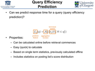 Query Efficiency
Prediction
• Can we predict response time for a query (query efficiency
prediction)?
• Properties:
– Can be calculated online before retrieval commences
– Easy (quick) to calculate
– Based on single term statistics, previously calculated offline
– Includes statistics on posting list’s score distribution
term-level
statistic
predictor
feature
aggregation
function
 