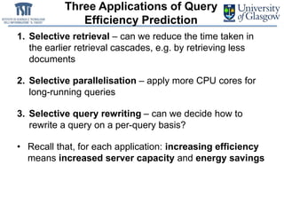 Three Applications of Query
Efficiency Prediction
1. Selective retrieval – can we reduce the time taken in
the earlier retrieval cascades, e.g. by retrieving less
documents
2. Selective parallelisation – apply more CPU cores for
long-running queries
3. Selective query rewriting – can we decide how to
rewrite a query on a per-query basis?
• Recall that, for each application: increasing efficiency
means increased server capacity and energy savings
 