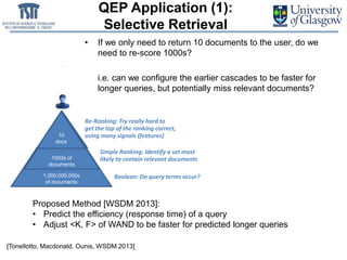 QEP Application (1):
Selective Retrieval
• If we only need to return 10 documents to the user, do we
need to re-score 1000s?
• i.e. can we configure the earlier cascades to be faster for
longer queries, but potentially miss relevant documents?
Boolean: Do query terms occur?
Simple Ranking: Identify a set most
likely to contain relevant documents
1,000,000,000s
of documents
1000s of
documents
20
docs
500,000,000
docs
[Tonellotto, Macdonald, Ounis, WSDM 2013]
500s
docs
10
docs
1,000,000,000s
of documents
1000s of
documents
10
docs
Re-Ranking: Try really hard to
get the top of the ranking correct,
using many signals (features)
Proposed Method [WSDM 2013]:
• Predict the efficiency (response time) of a query
• Adjust <K, F> of WAND to be faster for predicted longer queries
 