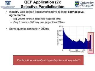 QEP Application (2):
Selective Parallelisation
• Industry web search deployments have to meet service level
agreements
– e.g. 200ms for 99th-percentile response time
– Only 1 query in 100 may take longer than 200ms
• Some queries can take > 200ms
Problem: How to identify and speed-up those slow queries?
 
