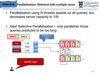 Parallelisation: Retrieval with multiple cores
• Parallelisation using N threads speeds up all queries, but
decreases server capacity to 1/N
• Idea! Selective Parallelisation – only parallelise those
queries predicted to be too long
154
CPU 1 CPU 2
Selective
Prediction:
long!
cup 1.3B p
Lexicon
person 500M p
world 6.9B p
cup
world
InvertedIndex
1
2
2
5
2
6
3
5
6
7
6
8
1
2
3
4
3
5
3
6
----
----
world cup
----
 