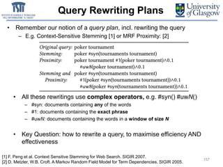Query Rewriting Plans
• Remember our notion of a query plan, incl. rewriting the query
– E.g. Context-Sensitive Stemming [1] or MRF Proximity: [2]
157
• All these rewritings use complex operators, e.g. #syn() #uwN()
– #syn: documents containing any of the words
– #1: documents containing the exact phrase
– #uwN: documents containing the words in a window of size N
• Key Question: how to rewrite a query, to maximise efficiency AND
effectiveness
157
[1] F. Peng et al. Context Sensitive Stemming for Web Search. SIGIR 2007.
[2] D. Metzler, W.B. Croft. A Markov Random Field Model for Term Dependencies. SIGIR 2005.
 
