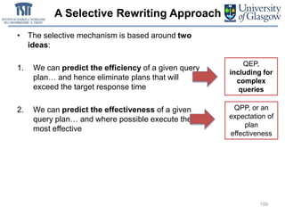 A Selective Rewriting Approach
• The selective mechanism is based around two
ideas:
1. We can predict the efficiency of a given query
plan… and hence eliminate plans that will
exceed the target response time
2. We can predict the effectiveness of a given
query plan… and where possible execute the
most effective
159
QEP,
including for
complex
queries
QPP, or an
expectation of
plan
effectiveness
 