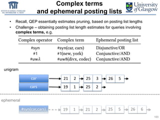 Complex terms
and ephemeral posting lists
• Recall, QEP essentially estimates pruning, based on posting list lengths
• Challenge – obtaining posting list length estimates for queries involving
complex terms, e.g.
160
car 21 2 25 3 26 5
cars 19 1 25 2
#syn(car,cars) 19 1 21 2 25 5 26 6
unigram
ephemeral
 