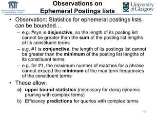 Observations on
Ephemeral Postings lists
• Observation: Statistics for ephemeral postings lists
can be bounded…
– e.g. #syn is disjunctive, so the length of its posting list
cannot be greater than the sum of the posting list lengths
of its constituent terms
– e.g. #1 is conjunctive, the length of its postings list cannot
be greater than the minimum of the posting list lengths of
its constituent terms
– e.g. for #1, the maximum number of matches for a phrase
cannot exceed the minimum of the max term frequencies
of the constituent terms
• These allow:
a) upper bound statistics (necessary for doing dynamic
pruning with complex terms)
b) Efficiency predictions for queries with complex terms
161
 