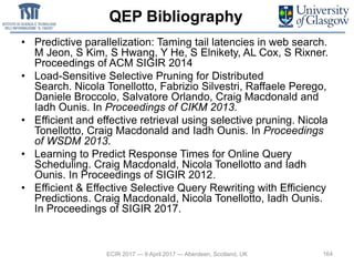 QEP Bibliography
• Predictive parallelization: Taming tail latencies in web search.
M Jeon, S Kim, S Hwang, Y He, S Elnikety, AL Cox, S Rixner.
Proceedings of ACM SIGIR 2014
• Load-Sensitive Selective Pruning for Distributed
Search. Nicola Tonellotto, Fabrizio Silvestri, Raffaele Perego,
Daniele Broccolo, Salvatore Orlando, Craig Macdonald and
Iadh Ounis. In Proceedings of CIKM 2013.
• Efficient and effective retrieval using selective pruning. Nicola
Tonellotto, Craig Macdonald and Iadh Ounis. In Proceedings
of WSDM 2013.
• Learning to Predict Response Times for Online Query
Scheduling. Craig Macdonald, Nicola Tonellotto and Iadh
Ounis. In Proceedings of SIGIR 2012.
• Efficient & Effective Selective Query Rewriting with Efficiency
Predictions. Craig Macdonald, Nicola Tonellotto, Iadh Ounis.
In Proceedings of SIGIR 2017.
164ECIR 2017 — 9 April 2017 — Aberdeen, Scotland, UK
 