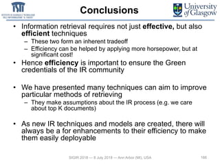 Conclusions
• Information retrieval requires not just effective, but also
efficient techniques
– These two form an inherent tradeoff
– Efficiency can be helped by applying more horsepower, but at
significant cost!
• Hence efficiency is important to ensure the Green
credentials of the IR community
• We have presented many techniques can aim to improve
particular methods of retrieving
– They make assumptions about the IR process (e.g. we care
about top K documents)
• As new IR techniques and models are created, there will
always be a for enhancements to their efficiency to make
them easily deployable
166SIGIR 2018 — 8 July 2018 — Ann Arbor (MI), USA
 