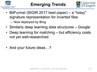 Emerging Trends
• BitFunnel (SIGIR 2017 best paper) – a "lossy"
signature representation for inverted files
– Now deployed by Bing
• Similarly deep learning data structures – Google
• Deep learning for matching – but efficiency costs
not yet well-researched
• And your future ideas…?
167SIGIR 2018 — 8 July 2018 — Ann Arbor (MI), USA
 