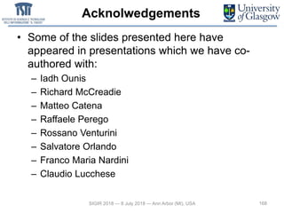 Acknolwedgements
• Some of the slides presented here have
appeared in presentations which we have co-
authored with:
– Iadh Ounis
– Richard McCreadie
– Matteo Catena
– Raffaele Perego
– Rossano Venturini
– Salvatore Orlando
– Franco Maria Nardini
– Claudio Lucchese
168SIGIR 2018 — 8 July 2018 — Ann Arbor (MI), USA
 