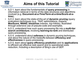 Aims of this Tutorial
• ILO 1. learn about the fundamentals of query processing in
information retrieval in terms of the data structures and algorithms
involved (e.g. Document-at-a-Time/Term-at-a-time/Score-at-a-
time);
• ILO 2. learn about the state-of-the-art of dynamic pruning (query
evaluation) techniques (e.g., TAAT optimizations, impacts,
MaxScore, WAND, blockmax indexes, top-hitlists), illustrated
through extensive use of pseudo-code and examples.
• ILO 3. understand how such query processing fits into a multi-tier
search architecture, involving learning-to-rank and distributed
query processing.
• ILO 4. understand about safeness in dynamic pruning techniques,
and about the nature of the tradeoffs between efficiency and
effectiveness in query processing.
• ILO 5. learn about query efficiency prediction and its applications
to efficient yet effective web search and to operational costs
reduction, including a description of Bing’s use of QEP.
19SIGIR 2018 — 8 July 2018 — Ann Arbor (MI), USA
 