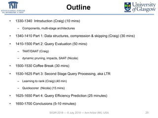 Outline
• 1330-1340 Introduction (Craig) (10 mins)
– Components, multi-stage architectures
• 1340-1410 Part 1: Data structures, compression & skipping (Craig) (30 mins)
• 1410-1500 Part 2: Query Evaluation (50 mins)
– TAAT/DAAT (Craig)
– dynamic pruning, impacts, SAAT (Nicola)
• 1500-1530 Coffee Break (30 mins)
• 1530-1625 Part 3: Second Stage Query Processing, aka LTR
– Learning to rank (Craig) (40 min)
– Quickscorer (Nicola) (15 mins)
• 1625-1650 Part 4: Query Efficiency Prediction (25 minutes)
• 1650-1700 Conclusions (5-10 minutes)
SIGIR 2018 — 8 July 2018 — Ann Arbor (MI), USA 20
 