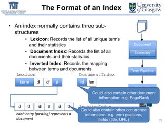 The Format of an Index
term df cf p
Lexicon
id len
DocumentIndex
InvertedIndexid tf id tf
each entry (posting) represents a
document
Index
Term Pipeline
Indexing
Document
Tokenizer
22
• An index normally contains three sub-
structures
• Lexicon: Records the list of all unique terms
and their statistics
• Document Index: Records the list of all
documents and their statistics
• Inverted Index: Records the mapping
between terms and documents
id tf
Could also contain other occurrence
information: e.g. term positions,
fields (title, URL)
Could also contain other document
information: e.g. PageRank
 
