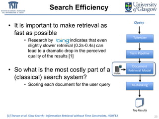 Search Efficiency
• It is important to make retrieval as
fast as possible
• Research by indicates that even
slightly slower retrieval (0.2s-0.4s) can
lead to a dramatic drop in the perceived
quality of the results [1]
• So what is the most costly part of a
(classical) search system?
• Scoring each document for the user query
23[1] Teevan et al. Slow Search: Information Retrieval without Time Constraints. HCIR’13
Term Pipeline
Document
Retrieval Model
Query
Tokenizer
Re-Ranking
Index
Top Results
 