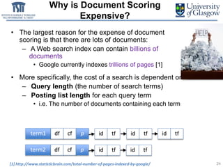 Why is Document Scoring
Expensive?
• The largest reason for the expense of document
scoring is that there are lots of documents:
– A Web search index can contain billions of
documents
• Google currently indexes trillions of pages [1]
• More specifically, the cost of a search is dependent on:
– Query length (the number of search terms)
– Posting list length for each query term
• i.e. The number of documents containing each term
24
term1 df cf p
term2 df cf p
id tf id tf id tf
id tf id tf
[1] http://www.statisticbrain.com/total-number-of-pages-indexed-by-google/
 