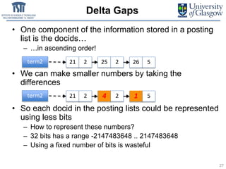 Delta Gaps
• One component of the information stored in a posting
list is the docids…
– …in ascending order!
• We can make smaller numbers by taking the
differences
• So each docid in the posting lists could be represented
using less bits
– How to represent these numbers?
– 32 bits has a range -2147483648 .. 2147483648
– Using a fixed number of bits is wasteful
27
term2 21 2 25 2 26 5
term2 21 2 25 24 26 51
 