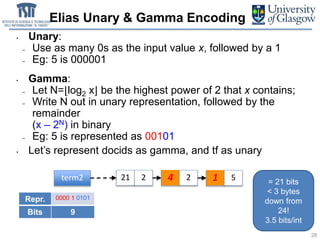 • Unary:
– Use as many 0s as the input value x, followed by a 1
– Eg: 5 is 000001
• Gamma:
– Let N=⌊log2 x⌋ be the highest power of 2 that x contains;
– Write N out in unary representation, followed by the
remainder
(x – 2N) in binary
– Eg: 5 is represented as 00101
• Let’s represent docids as gamma, and tf as unary
Elias Unary & Gamma Encoding
28
term2 21 2 25 24 26 51
Repr. 0000 1 0101 001 00100 001 1 00001
Bits 9 3 5 3 1 5
= 21 bits
< 3 bytes
down from
24!
3.5 bits/int
 
