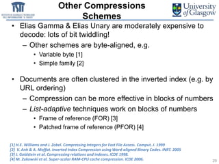 Other Compressions
Schemes
• Elias Gamma & Elias Unary are moderately expensive to
decode: lots of bit twiddling!
– Other schemes are byte-aligned, e.g.
• Variable byte [1]
• Simple family [2]
• Documents are often clustered in the inverted index (e.g. by
URL ordering)
– Compression can be more effective in blocks of numbers
– List-adaptive techniques work on blocks of numbers
• Frame of reference (FOR) [3]
• Patched frame of reference (PFOR) [4]
29
[1] H.E. Williams and J. Zobel. Compressing Integers for Fast File Access. Comput. J. 1999
[2] V. Anh & A. Moffat. Inverted Index Compression using Word-aligned Binary Codes. INRT. 2005
[3] J. Goldstein et al. Compressing relations and indexes. ICDE 1998.
[4] M. Zukowski et al. Super-scalar RAM-CPU cache compression. ICDE 2006.
 