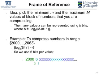 Frame of Reference
Idea: pick the minimum m and the maximum M
values of block of numbers that you are
compressing.
• Then, any value x can be represented using b bits,
where b = ⌈log2(M-m+1)⌉.
Example: To compress numbers in range
{2000,...,2063}
– ⌈log2(64) ⌉ = 6
– So we use 6 bits per value:
2000
2
6
2
xxxxxxxxxxxxxxxxxx...
37
 