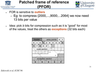 31
Patched frame of reference
(PFOR)
● FOR is sensitive to outliers
– Eg: to compress {2000,...,9000,...2064} we now need
13 bits per value
● Idea: pick b bits for compression such as it is “good” for most
of the values, treat the others as exceptions (32 bits each)
Zukowski et al, ICDE’06
 