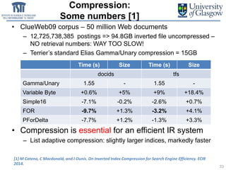 Compression:
Some numbers [1]
• ClueWeb09 corpus – 50 million Web documents
– 12,725,738,385 postings => 94.8GB inverted file uncompressed –
NO retrieval numbers: WAY TOO SLOW!
– Terrier’s standard Elias Gamma/Unary compression = 15GB
• Compression is essential for an efficient IR system
– List adaptive compression: slightly larger indices, markedly faster
33
Time (s) Size Time (s) Size
docids tfs
Gamma/Unary 1.55 - 1.55 -
Variable Byte +0.6% +5% +9% +18.4%
Simple16 -7.1% -0.2% -2.6% +0.7%
FOR -9.7% +1.3% -3.2% +4.1%
PForDelta -7.7% +1.2% -1.3% +3.3%
[1] M Catena, C Macdonald, and I Ounis. On Inverted Index Compression for Search Engine Efficiency. ECIR
2014.
 