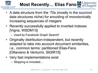 Most Recently… Elias Fano
• A data structure from the ’70s (mostly in the succinct
data structures niche) for encoding of monotonically
increasing sequences of integers
• Recently successfully applied to inverted indexes
[Vigna, WSDM13]
– Used by Facebook Graph Search!
• Originally distribution-independent, but recently
adapted to take into account document similarities,
i.e., common terms: partitioned Elias-Fano
[Ottaviano & Venturini, SIGIR15]
• Very fast implementations exist
– Skipping is included…
34SIGIR 2018 — 8 July 2018 — Ann Arbor (MI), USA
 