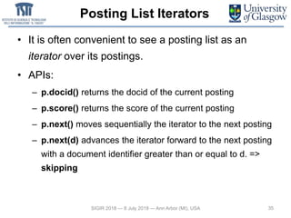 Posting List Iterators
• It is often convenient to see a posting list as an
iterator over its postings.
• APIs:
– p.docid() returns the docid of the current posting
– p.score() returns the score of the current posting
– p.next() moves sequentially the iterator to the next posting
– p.next(d) advances the iterator forward to the next posting
with a document identifier greater than or equal to d. =>
skipping
35SIGIR 2018 — 8 July 2018 — Ann Arbor (MI), USA
 