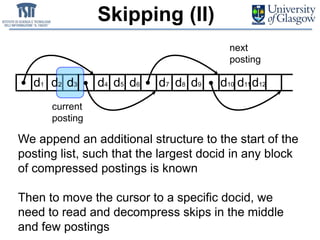 Skipping (II)
d1 d10d2 d4 d5 d6 d7 d8 d9d3
We append an additional structure to the start of the
posting list, such that the largest docid in any block
of compressed postings is known
Then to move the cursor to a specific docid, we
need to read and decompress skips in the middle
and few postings
current
posting
next
posting
d11 d12
 