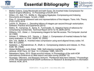 Essential Bibliography
• Matteo Catena, Craig Macdonald and Iadh Ounis. On Inverted Index Compression for
Search Engine Efficiency. In Proceedings of ECIR 2014.
• Witten, I.H., Bell, T.C., Moffat, A.: Managing Gigabytes: Compressing and Indexing
Documents and Images. 1st edn. (1994)
• Elias, P.: Universal codeword sets and representations of the integers. Trans. Info. Theory
21(2) (1975) 2014.
• Lemire, D., Boytsov, L.: Decoding billions of integers per second through vectorization.
Software: Practice and Experience (2013)
• Delbru, R., Campinas, S., Samp, K., Tummarello, G.: Adaptive frame of reference for
compressing inverted lists. Technical Report 2010-12-16, DERI (2010)
• Williams, H.E., Zobel, J.: Compressing integers for fast file access. The Computer Journal
42 (1999)
• Scholer, F., Williams, H.E., Yiannis, J., Zobel, J.: Compression of inverted indexes for fast
query evaluation. In: Proc. SIGIR ’02. (2002)
• Anh, V.N., Moffat, A.: Inverted index compression using word-aligned binary codes. Inf.
Retr. 8(1) (2005)
• Goldstein, J., Ramakrishnan, R., Shaft, U.: Compressing relations and indexes. In: Proc.
ICDE ’98. (1998)
• Alistair Moffat and Justin Zobel. 1996. Self-indexing inverted files for fast text
retrieval. ACM Trans. Inf. Syst. 14, 4 (October 1996), 349-379.
• Sebastiano Vigna. 2013. Quasi-succinct indices. In Proceedings of the sixth ACM
international conference on Web search and data mining (WSDM '13)
• Giuseppe Ottaviano, and Rossano Venturini. "Partitioned elias-fano indexes." Proceedings
of the 37th international ACM SIGIR conference on Research & development in information
retrieval. ACM, 2014.
38SIGIR 2018 — 8 July 2018 — Ann Arbor (MI), USA
 