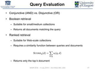 Query Evaluation
• Conjunctive (AND) vs. Disjunctive (OR)
• Boolean retrieval
– Suitable for small/medium collections
– Returns all documents matching the query
• Ranked retrieval
– Suitable for Web-scale collections
– Requires a similarity function between queries and documents
– Returns only the top k document
SIGIR 2018 — 8 July 2018 — Ann Arbor (MI), USA 41
 