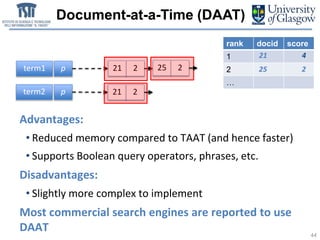 Document-at-a-Time (DAAT)
44
term1 p
term2 p
21 2
21 2
25 2
Advantages:
• Reduced memory compared to TAAT (and hence faster)
• Supports Boolean query operators, phrases, etc.
Disadvantages:
• Slightly more complex to implement
Most commercial search engines are reported to use
DAAT
rank docid score
1
2
…
21 4
25 2
 