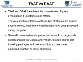 TAAT vs DAAT
• TAAT and DAAT have been the cornerstores of query
evaluation in IR systems since 1970s.
• The plain implementations of these two strategies are seldom
used anymore, since many optimizations have been proposed
during the years
• Several known systems in production today, from large scale
search engines as Google and Yahoo!, to open source text
indexing packages as Lucene and Lemur, use some
optimized variation of these strategies
45SIGIR 2018 — 8 July 2018 — Ann Arbor (MI), USA
 
