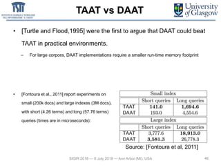 TAAT vs DAAT
• [Turtle and Flood,1995] were the first to argue that DAAT could beat
TAAT in practical environments.
– For large corpora, DAAT implementations require a smaller run-time memory footprint
46
• [Fontoura et al., 2011] report experiments on
small (200k docs) and large indexes (3M docs),
with short (4.26 terms) and long (57.76 terms)
queries (times are in microseconds):
SIGIR 2018 — 8 July 2018 — Ann Arbor (MI), USA
Source: [Fontoura et al, 2011]
 