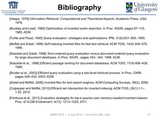 Bibliography
47
[Heaps, 1978] Information Retrieval: Computational and Theoretical Aspects. Academic Press, USA,
1978.
[Buckley and Lewit, 1985] Optimization of inverted vector searches. In Proc. SIGIR, pages 97–110,
1985. ACM.
[Turtle and Flood, 1995] Query evaluation: strategies and optimizations. IPM, 31(6):831–850, 1995.
[Moffat and Zobel, 1996] Self-indexing inverted files for fast text retrieval. ACM TOIS, 14(4):349–379,
1996.
[Kaszkiel and Zobel, 1998] Term-ordered query evaluation versus document-ordered query evaluation
for large document databases. In Proc. SIGIR,, pages 343– 344, 1998. ACM.
[Kaszkiel et al., 1999] Efficient passage ranking for document databases. ACM TOIS, 17(4):406–439,
1999.
[Broder et al., 2003] Efficient query evaluation using a two-level retrieval process. In Proc. CIKM,
pages 426–434, 2003. ACM.
[Zobel and Moffat, 2006] Inverted files for text search engines. ACM Computing Surveys, 38(2), 2006.
[Culpepper and Moffat, 2010] Efficient set intersection for inverted indexing. ACM TOIS, 29(1):1:1–
1:25, 2010.
[Fontoura et al., 2011] Evaluation strategies for top-k queries over memory-resident inverted indexes.
Proc. of VLDB Endowment, 4(12): 1213–1224, 2011.
SIGIR 2018 — 8 July 2018 — Ann Arbor (MI), USA
 