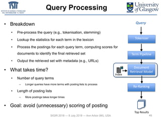 Query Processing
• Breakdown
• Pre-process the query (e.g., tokenisation, stemming)
• Lookup the statistics for each term in the lexicon
• Process the postings for each query term, computing scores for
documents to identify the final retrieved set
• Output the retrieved set with metadata (e.g., URLs)
• What takes time?
• Number of query terms
– Longer queries have more terms with posting lists to process
• Length of posting lists
– More postings takes longer times
• Goal: avoid (unnecessary) scoring of posting
49SIGIR 2018 — 8 July 2018 — Ann Arbor (MI), USA
Term Pipeline
Document
Retrieval Model
Query
Tokenizer
Re-Ranking
Index
Top Results
 