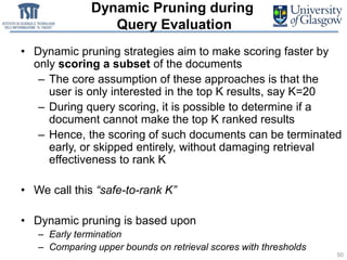 Dynamic Pruning during
Query Evaluation
• Dynamic pruning strategies aim to make scoring faster by
only scoring a subset of the documents
– The core assumption of these approaches is that the
user is only interested in the top K results, say K=20
– During query scoring, it is possible to determine if a
document cannot make the top K ranked results
– Hence, the scoring of such documents can be terminated
early, or skipped entirely, without damaging retrieval
effectiveness to rank K
• We call this “safe-to-rank K”
• Dynamic pruning is based upon
– Early termination
– Comparing upper bounds on retrieval scores with thresholds
50
 