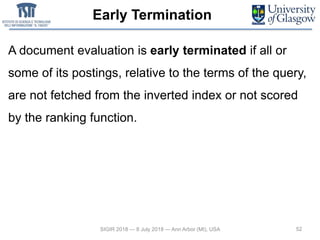 Early Termination
A document evaluation is early terminated if all or
some of its postings, relative to the terms of the query,
are not fetched from the inverted index or not scored
by the ranking function.
52SIGIR 2018 — 8 July 2018 — Ann Arbor (MI), USA
 