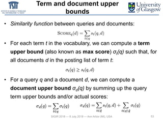 Term and document upper
bounds
• Similarity function between queries and documents:
• For each term t in the vocabulary, we can compute a term
upper bound (also known as max score) σt(q) such that, for
all documents d in the posting list of term t:
• For a query q and a document d, we can compute a
document upper bound σd(q) by summing up the query
term upper bounds and/or actual scores:
53SIGIR 2018 — 8 July 2018 — Ann Arbor (MI), USA
 