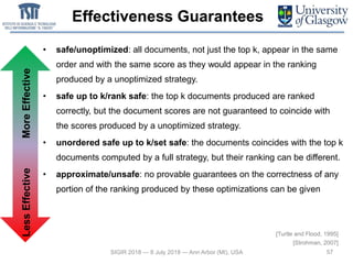 Effectiveness Guarantees
• safe/unoptimized: all documents, not just the top k, appear in the same
order and with the same score as they would appear in the ranking
produced by a unoptimized strategy.
• safe up to k/rank safe: the top k documents produced are ranked
correctly, but the document scores are not guaranteed to coincide with
the scores produced by a unoptimized strategy.
• unordered safe up to k/set safe: the documents coincides with the top k
documents computed by a full strategy, but their ranking can be different.
• approximate/unsafe: no provable guarantees on the correctness of any
portion of the ranking produced by these optimizations can be given
57SIGIR 2018 — 8 July 2018 — Ann Arbor (MI), USA
[Turtle and Flood, 1995]
[Strohman, 2007]
LessEffectiveMoreEffective
 