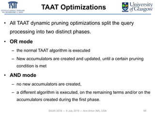 TAAT Optimizations
• All TAAT dynamic pruning optimizations split the query
processing into two distinct phases.
• OR mode
– the normal TAAT algorithm is executed
– New accumulators are created and updated, until a certain pruning
condition is met
• AND mode
– no new accumulators are created,
– a different algorithm is executed, on the remaining terms and/or on the
accumulators created during the first phase.
58SIGIR 2018 — 8 July 2018 — Ann Arbor (MI), USA
 